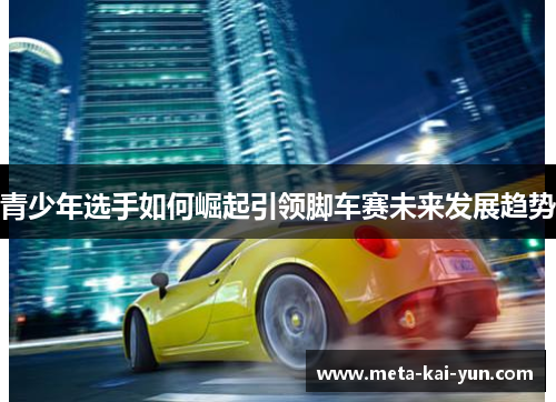 青少年选手如何崛起引领脚车赛未来发展趋势 青少年选手如何崛起引领脚车赛未来发展趋势