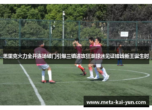 恩里克火力全开连场破门引爆三镇进攻狂潮球迷见证锋线新王诞生时