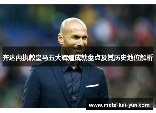 齐达内执教皇马五大辉煌成就盘点及其历史地位解析 齐达内执教皇马五大辉煌成就盘点及其历史地位解析