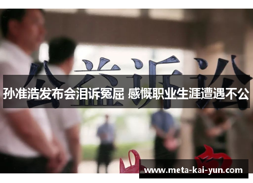 孙准浩发布会泪诉冤屈 感慨职业生涯遭遇不公